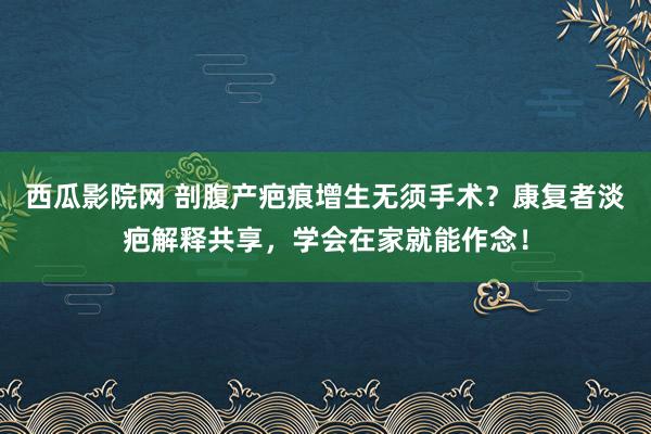 西瓜影院网 剖腹产疤痕增生无须手术？康复者淡疤解释共享，学会在家就能作念！