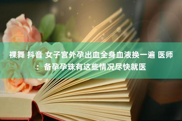 裸舞 抖音 女子宫外孕出血全身血液换一遍 医师：备孕孕珠有这些情况尽快就医