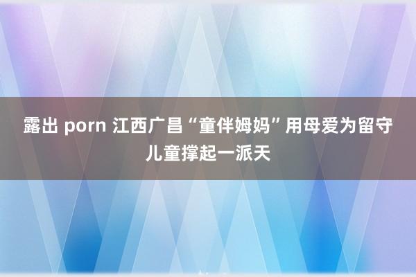 露出 porn 江西广昌“童伴姆妈”用母爱为留守儿童撑起一派天