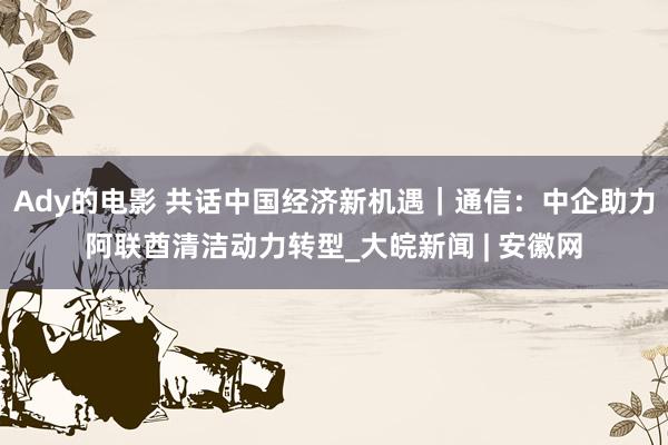 Ady的电影 共话中国经济新机遇｜通信：中企助力阿联酋清洁动力转型_大皖新闻 | 安徽网