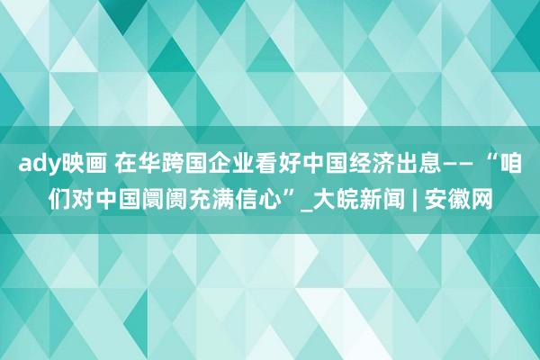 ady映画 在华跨国企业看好中国经济出息—— “咱们对中国阛阓充满信心”_大皖新闻 | 安徽网