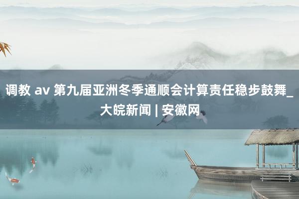 调教 av 第九届亚洲冬季通顺会计算责任稳步鼓舞_大皖新闻 | 安徽网