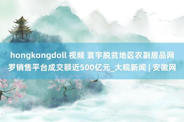 hongkongdoll 视频 寰宇脱贫地区农副居品网罗销售平台成交额近500亿元_大皖新闻 | 安徽网