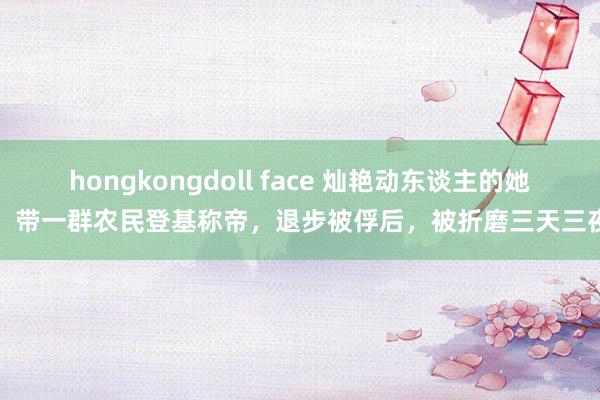 hongkongdoll face 灿艳动东谈主的她，带一群农民登基称帝，退步被俘后，被折磨三天三夜