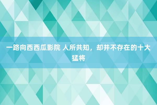 一路向西西瓜影院 人所共知，却并不存在的十大猛将