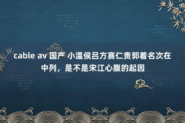 cable av 国产 小温侯吕方赛仁贵郭着名次在中列，是不是宋江心腹的起因