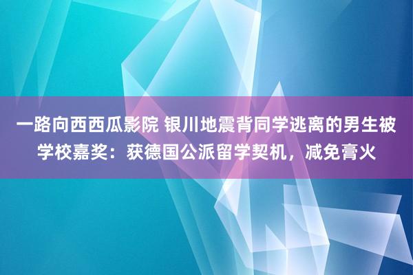 一路向西西瓜影院 银川地震背同学逃离的男生被学校嘉奖：获德国公派留学契机，减免膏火