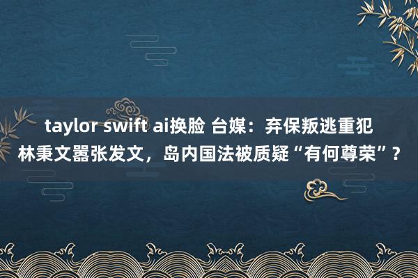 taylor swift ai换脸 台媒：弃保叛逃重犯林秉文嚣张发文，岛内国法被质疑“有何尊荣”？