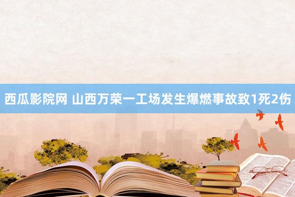 西瓜影院网 山西万荣一工场发生爆燃事故致1死2伤