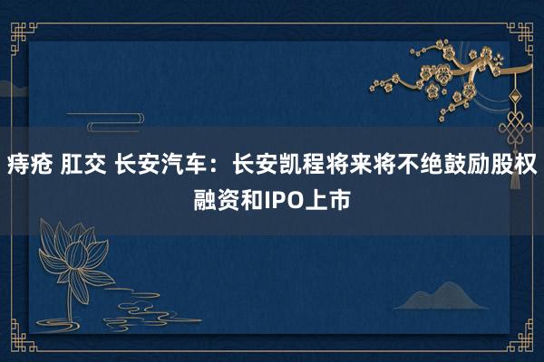 痔疮 肛交 长安汽车：长安凯程将来将不绝鼓励股权融资和IPO上市