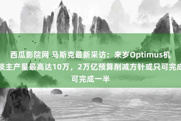 西瓜影院网 马斯克最新采访：来岁Optimus机器东谈主产量最高达10万，2万亿预算削减方针或只可完成一半