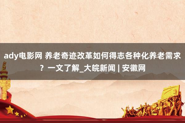 ady电影网 养老奇迹改革如何得志各种化养老需求？一文了解_大皖新闻 | 安徽网