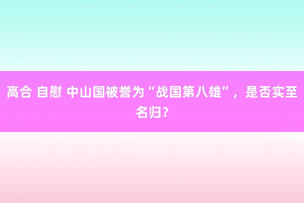 高合 自慰 中山国被誉为“战国第八雄”，是否实至名归？