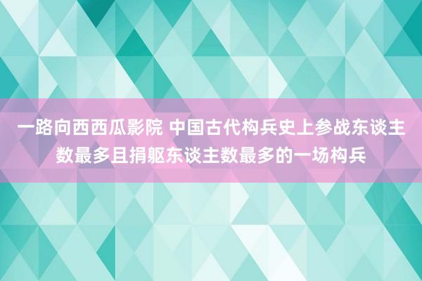 一路向西西瓜影院 中国古代构兵史上参战东谈主数最多且捐躯东谈主数最多的一场构兵