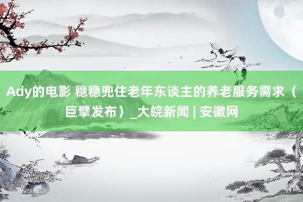 Ady的电影 稳稳兜住老年东谈主的养老服务需求（巨擘发布）_大皖新闻 | 安徽网