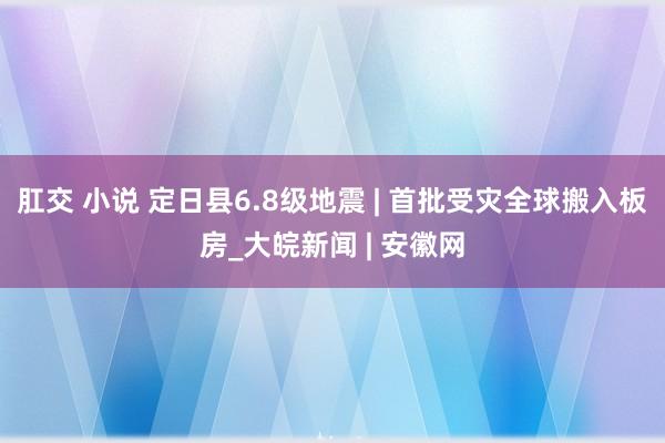 肛交 小说 定日县6.8级地震 | 首批受灾全球搬入板房_大皖新闻 | 安徽网