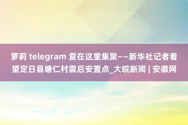 萝莉 telegram 爱在这里集聚——新华社记者看望定日县塘仁村震后安置点_大皖新闻 | 安徽网