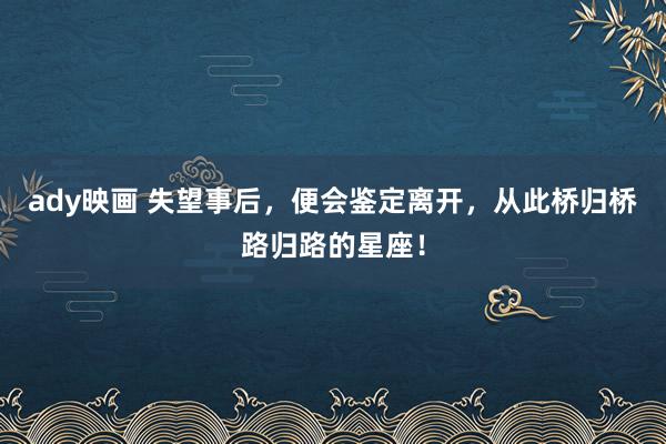 ady映画 失望事后，便会鉴定离开，从此桥归桥路归路的星座！