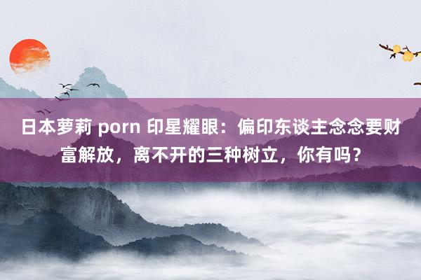 日本萝莉 porn 印星耀眼：偏印东谈主念念要财富解放，离不开的三种树立，你有吗？