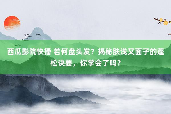 西瓜影院快播 若何盘头发？揭秘肤浅又面子的蓬松诀要，你学会了吗？