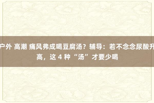 户外 高潮 痛风弗成喝豆腐汤？辅导：若不念念尿酸升高，这 4 种 “汤” 才要少喝