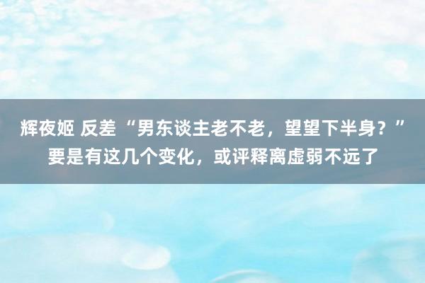 辉夜姬 反差 “男东谈主老不老，望望下半身？”要是有这几个变化，或评释离虚弱不远了