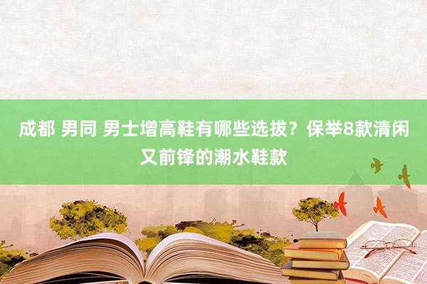 成都 男同 男士增高鞋有哪些选拔？保举8款清闲又前锋的潮水鞋款