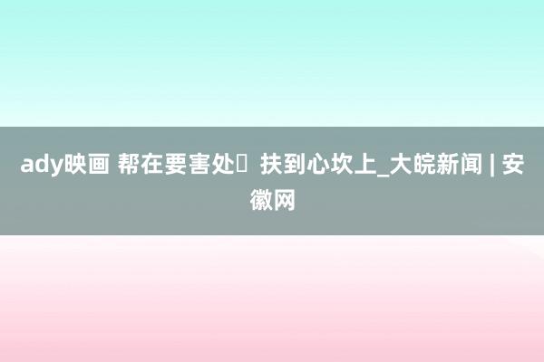 ady映画 帮在要害处 扶到心坎上_大皖新闻 | 安徽网