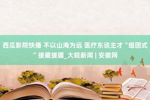 西瓜影院快播 不以山海为远 医疗东谈主才“组团式”援藏援疆_大皖新闻 | 安徽网