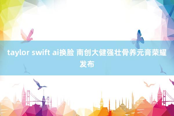 taylor swift ai换脸 南创大健强壮骨养元膏荣耀发布