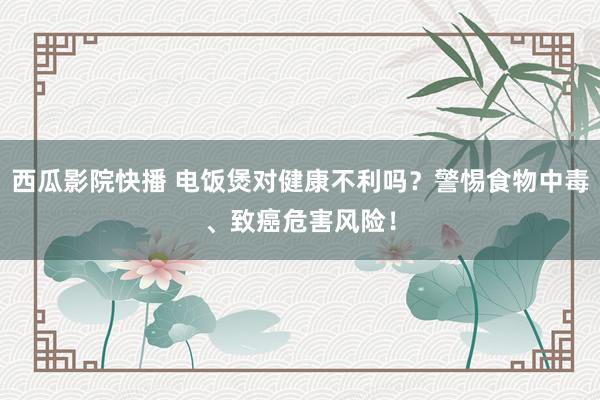 西瓜影院快播 电饭煲对健康不利吗？警惕食物中毒、致癌危害风险！