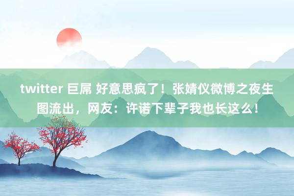 twitter 巨屌 好意思疯了！张婧仪微博之夜生图流出，网友：许诺下辈子我也长这么！