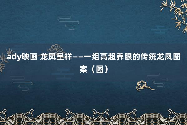 ady映画 龙凤呈祥——一组高超养眼的传统龙凤图案（图）