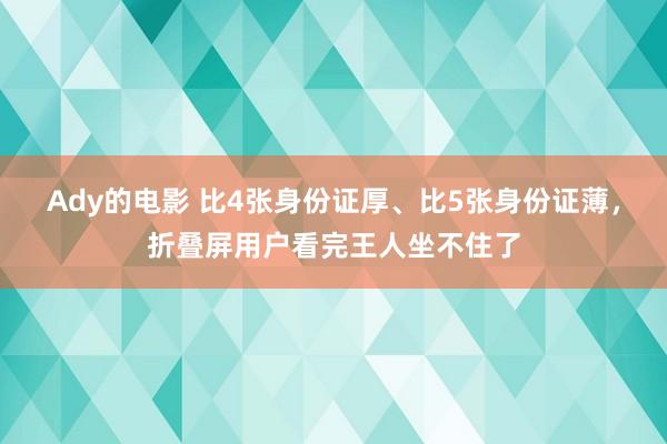 Ady的电影 比4张身份证厚、比5张身份证薄，折叠屏用户看完王人坐不住了