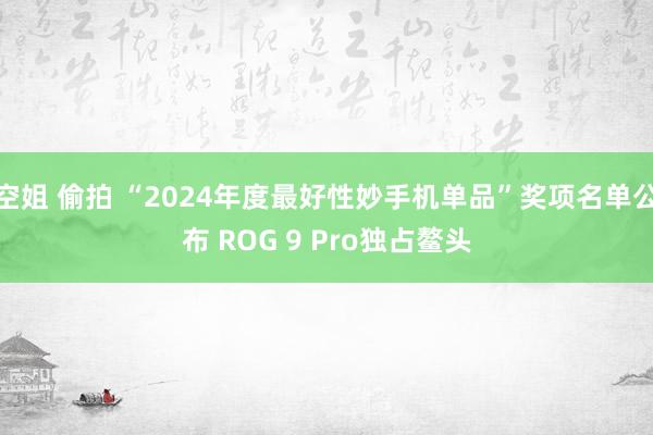 空姐 偷拍 “2024年度最好性妙手机单品”奖项名单公布 ROG 9 Pro独占鳌头