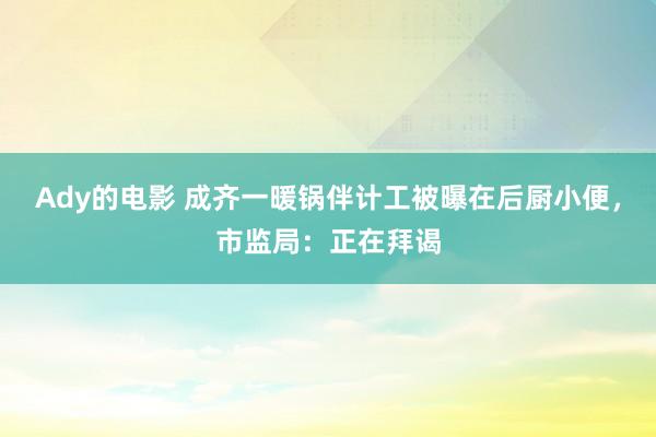 Ady的电影 成齐一暖锅伴计工被曝在后厨小便，市监局：正在拜谒