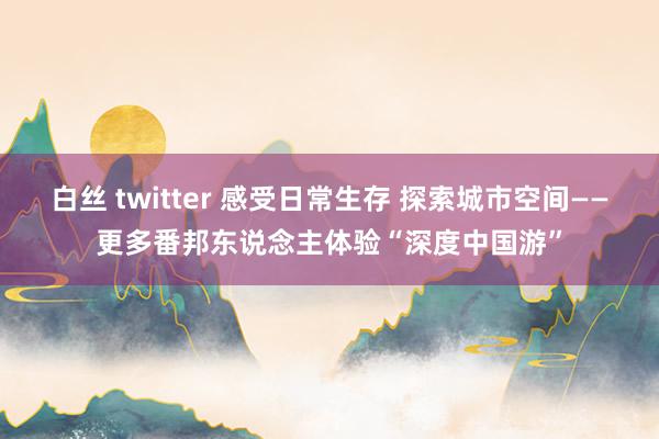 白丝 twitter 感受日常生存 探索城市空间——更多番邦东说念主体验“深度中国游”