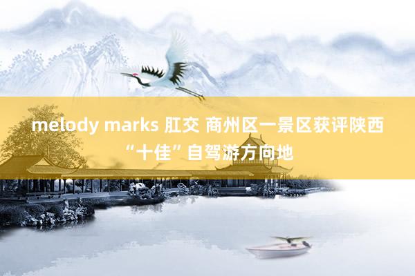 melody marks 肛交 商州区一景区获评陕西“十佳”自驾游方向地