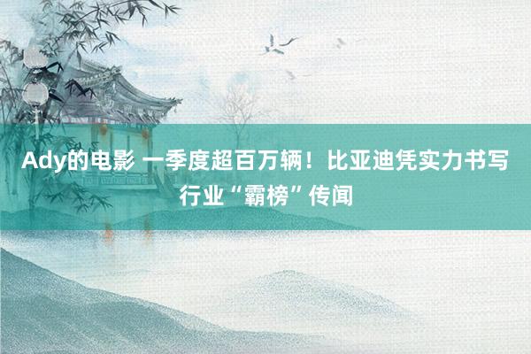 Ady的电影 一季度超百万辆！比亚迪凭实力书写行业“霸榜”传闻